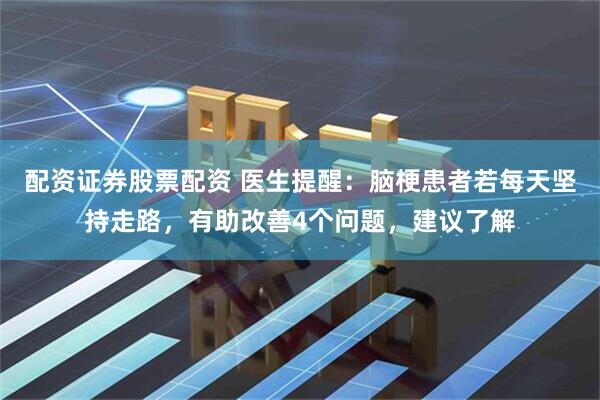 配资证券股票配资 医生提醒：脑梗患者若每天坚持走路，有助改善4个问题，建议了解