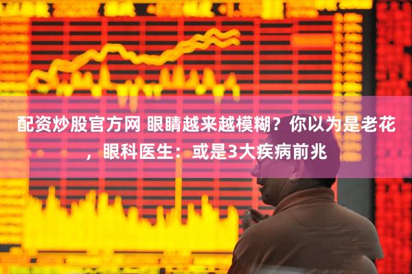 配资炒股官方网 眼睛越来越模糊？你以为是老花，眼科医生：或是3大疾病前兆