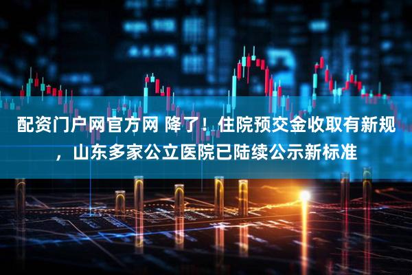 配资门户网官方网 降了！住院预交金收取有新规，山东多家公立医院已陆续公示新标准
