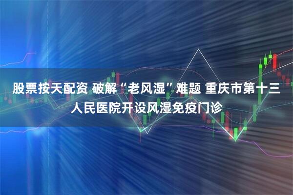 股票按天配资 破解“老风湿”难题 重庆市第十三人民医院开设风湿免疫门诊