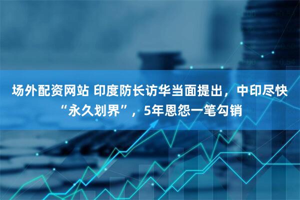 场外配资网站 印度防长访华当面提出，中印尽快“永久划界”，5年恩怨一笔勾销