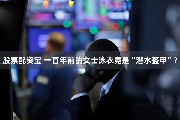 股票配资宝 一百年前的女士泳衣竟是“潜水盔甲”？