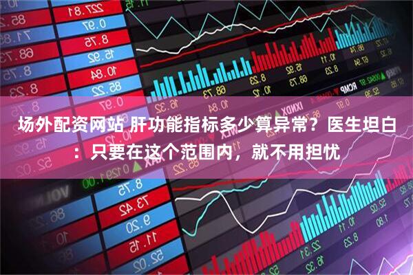场外配资网站 肝功能指标多少算异常？医生坦白：只要在这个范围内，就不用担忧