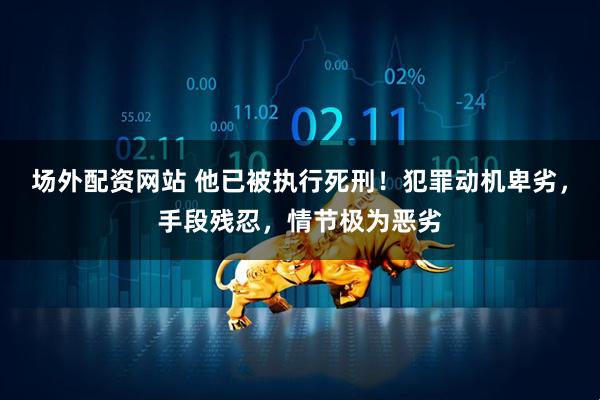 场外配资网站 他已被执行死刑！犯罪动机卑劣，手段残忍，情节极为恶劣