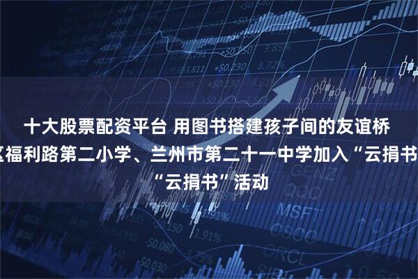十大股票配资平台 用图书搭建孩子间的友谊桥 西固区福利路第二小学、兰州市第二十一中学加入“云捐书”活动