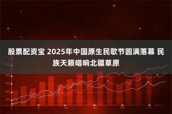 股票配资宝 2025年中国原生民歌节圆满落幕 民族天籁唱响北疆草原