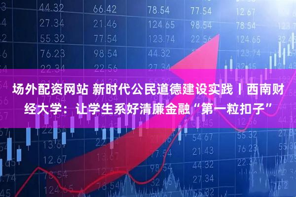 场外配资网站 新时代公民道德建设实践丨西南财经大学：让学生系好清廉金融“第一粒扣子”