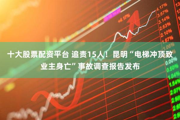 十大股票配资平台 追责15人！昆明“电梯冲顶致业主身亡”事故调查报告发布