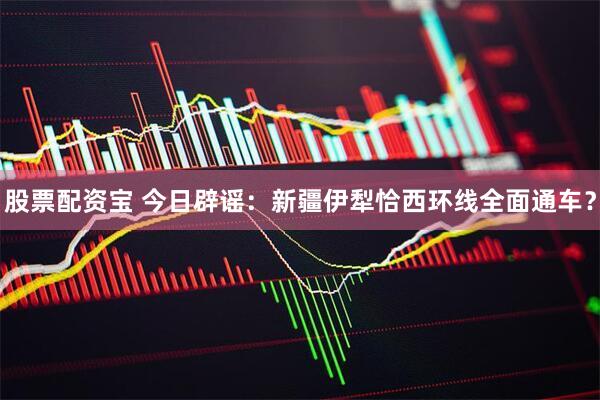 股票配资宝 今日辟谣：新疆伊犁恰西环线全面通车？
