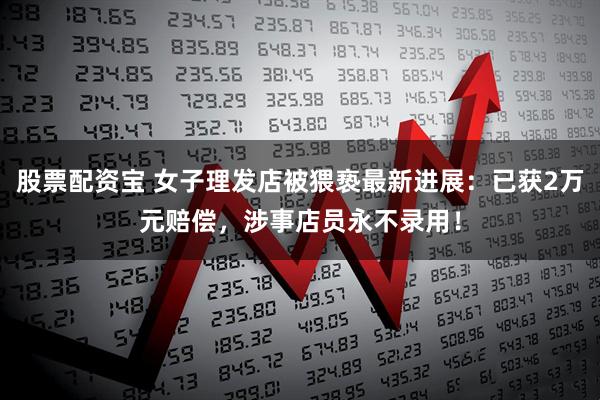 股票配资宝 女子理发店被猥亵最新进展：已获2万元赔偿，涉事店员永不录用！