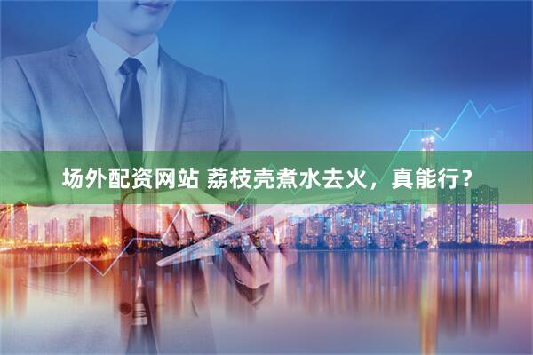 场外配资网站 荔枝壳煮水去火，真能行？