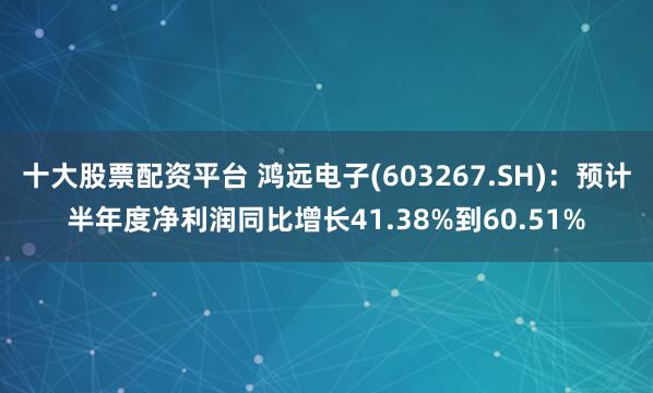 十大股票配资平台 鸿远电子(603267.SH)：预计半年度净利润同比增长41.38%到60.51%