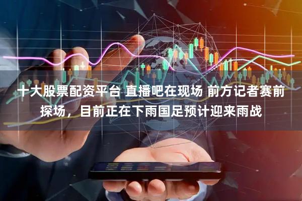 十大股票配资平台 直播吧在现场 前方记者赛前探场，目前正在下雨国足预计迎来雨战