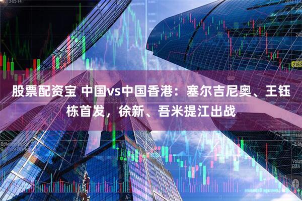 股票配资宝 中国vs中国香港：塞尔吉尼奥、王钰栋首发，徐新、吾米提江出战