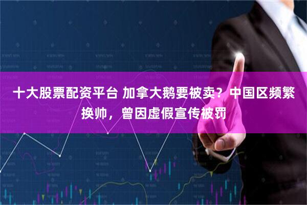 十大股票配资平台 加拿大鹅要被卖？中国区频繁换帅，曾因虚假宣传被罚