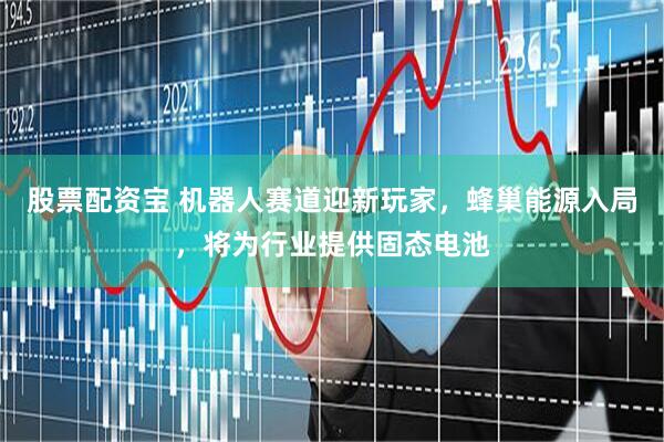 股票配资宝 机器人赛道迎新玩家，蜂巢能源入局，将为行业提供固态电池