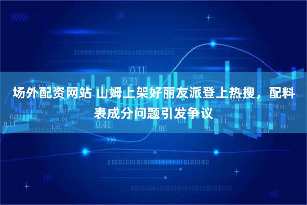 场外配资网站 山姆上架好丽友派登上热搜，配料表成分问题引发争议