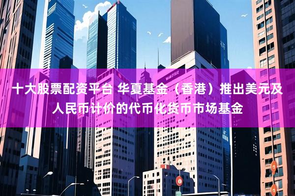 十大股票配资平台 华夏基金（香港）推出美元及人民币计价的代币化货币市场基金