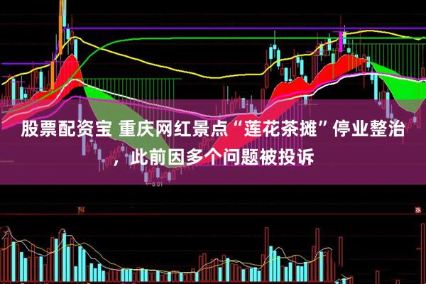 股票配资宝 重庆网红景点“莲花茶摊”停业整治，此前因多个问题被投诉