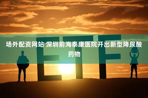 场外配资网站 深圳前海泰康医院开出新型降尿酸药物