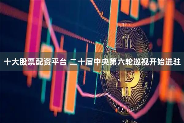 十大股票配资平台 二十届中央第六轮巡视开始进驻