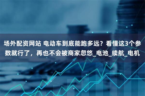 场外配资网站 电动车到底能跑多远？看懂这3个参数就行了，再也不会被商家忽悠_电池_续航_电机