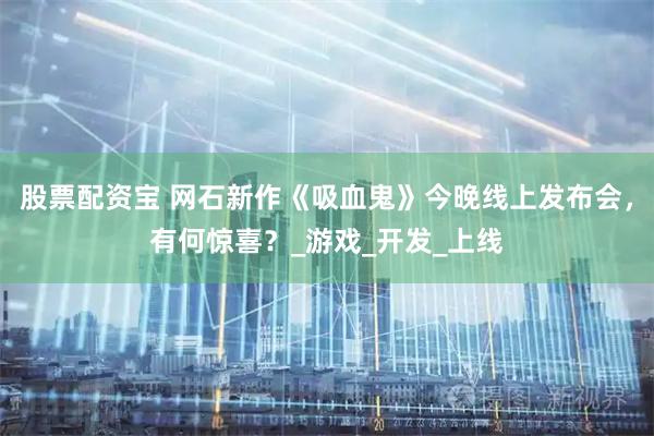股票配资宝 网石新作《吸血鬼》今晚线上发布会，有何惊喜？_游戏_开发_上线