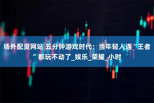 场外配资网站 五分钟游戏时代：当年轻人连“王者”都玩不动了_娱乐_荣耀_小时