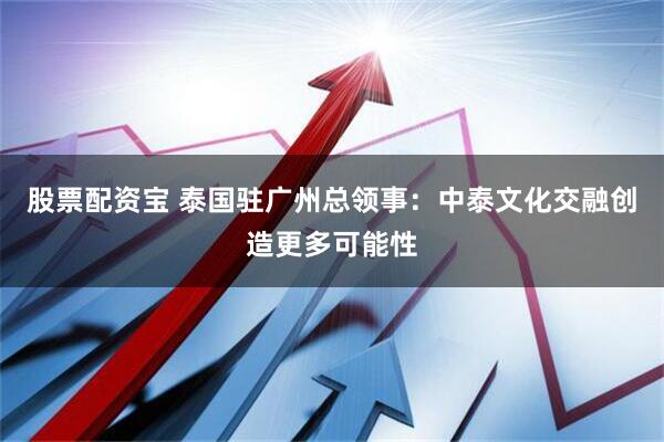 股票配资宝 泰国驻广州总领事：中泰文化交融创造更多可能性