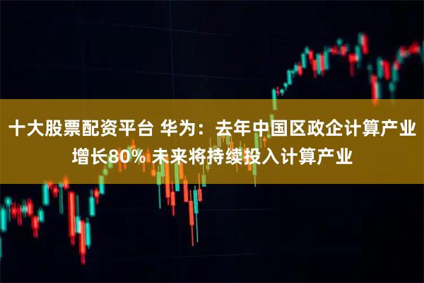 十大股票配资平台 华为：去年中国区政企计算产业增长80% 未来将持续投入计算产业