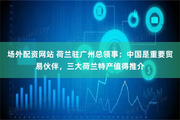 场外配资网站 荷兰驻广州总领事：中国是重要贸易伙伴，三大荷兰特产值得推介
