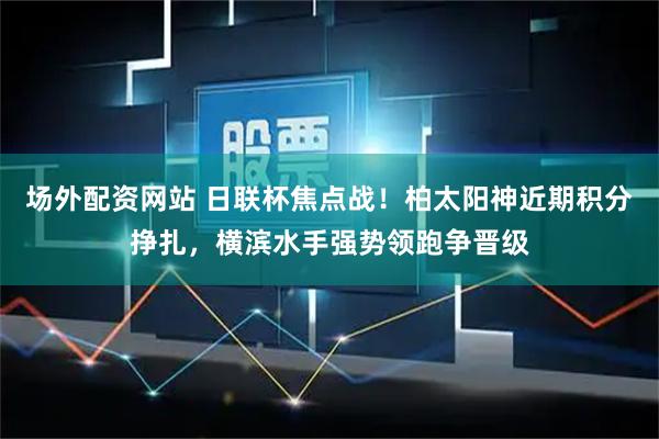 场外配资网站 日联杯焦点战！柏太阳神近期积分挣扎，横滨水手强势领跑争晋级