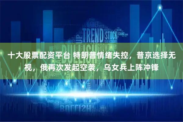 十大股票配资平台 特朗普情绪失控，普京选择无视，俄再次发起空袭，乌女兵上阵冲锋