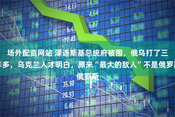 场外配资网站 泽连斯基总统府被围，俄乌打了三年多，乌克兰人才明白，原来“最大的敌人”不是俄罗斯