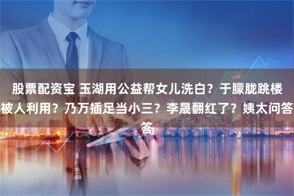 股票配资宝 玉湖用公益帮女儿洗白？于朦胧跳楼被人利用？乃万插足当小三？李晟翻红了？姨太问答
