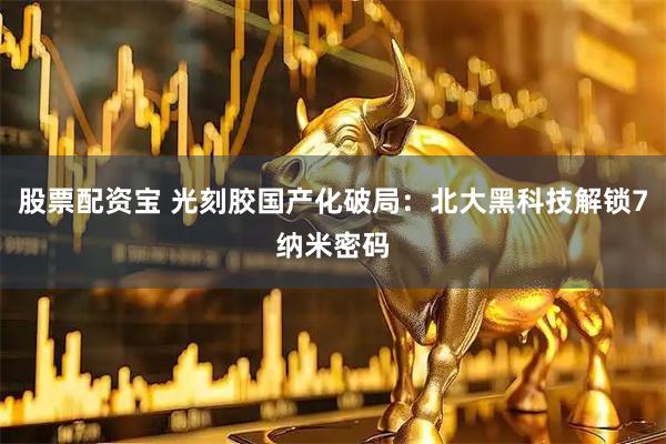 股票配资宝 光刻胶国产化破局：北大黑科技解锁7纳米密码