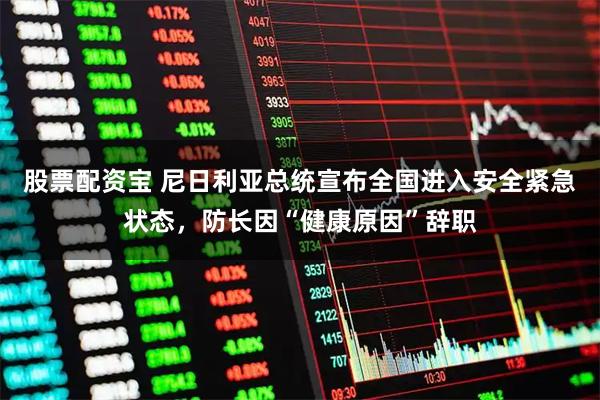 股票配资宝 尼日利亚总统宣布全国进入安全紧急状态，防长因“健康原因”辞职