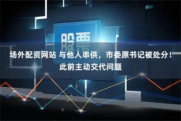 场外配资网站 与他人串供，市委原书记被处分！此前主动交代问题