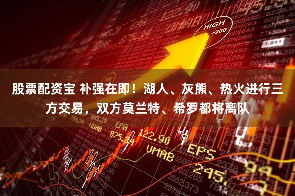 股票配资宝 补强在即！湖人、灰熊、热火进行三方交易，双方莫兰特、希罗都将离队