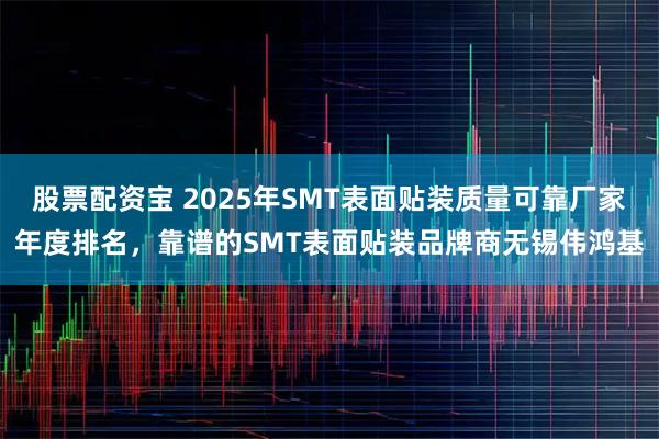 股票配资宝 2025年SMT表面贴装质量可靠厂家年度排名，靠谱的SMT表面贴装品牌商无锡伟鸿基