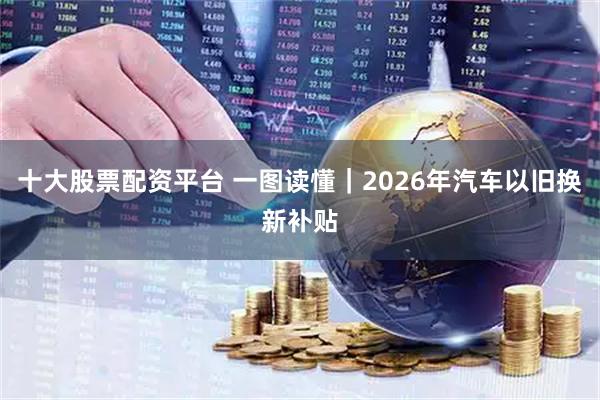 十大股票配资平台 一图读懂｜2026年汽车以旧换新补贴